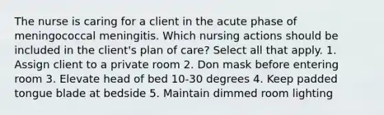 The nurse is caring for a client in the acute phase of meningococcal meningitis. Which nursing actions should be included in the client's plan of care? Select all that apply. 1. Assign client to a private room 2. Don mask before entering room 3. Elevate head of bed 10-30 degrees 4. Keep padded tongue blade at bedside 5. Maintain dimmed room lighting