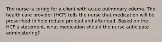 The nurse is caring for a client with acute pulmonary edema. The health care provider (HCP) tells the nurse that medication will be prescribed to help reduce preload and afterload. Based on the HCP's statement, what medication should the nurse anticipate administering?