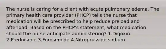 The nurse is caring for a client with acute pulmonary edema. The primary health care provider (PHCP) tells the nurse that medication will be prescribed to help reduce preload and afterload. Based on the PHCP's statement, what medication should the nurse anticipate administering? 1.Digoxin 2.Prednisone 3.Furosemide 4.Nitroprusside sodium