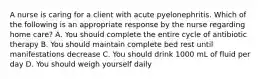 A nurse is caring for a client with acute pyelonephritis. Which of the following is an appropriate response by the nurse regarding home care? A. You should complete the entire cycle of antibiotic therapy B. You should maintain complete bed rest until manifestations decrease C. You should drink 1000 mL of fluid per day D. You should weigh yourself daily