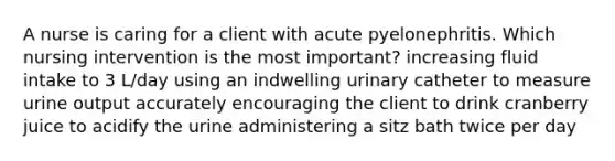 A nurse is caring for a client with acute pyelonephritis. Which nursing intervention is the most important? increasing fluid intake to 3 L/day using an indwelling urinary catheter to measure urine output accurately encouraging the client to drink cranberry juice to acidify the urine administering a sitz bath twice per day