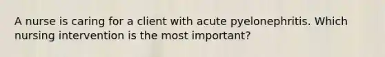 A nurse is caring for a client with acute pyelonephritis. Which nursing intervention is the most important?