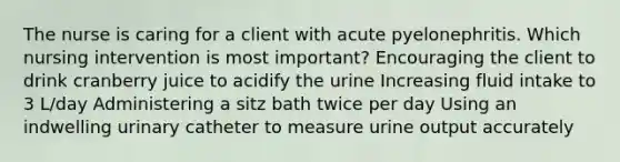 The nurse is caring for a client with acute pyelonephritis. Which nursing intervention is most important? Encouraging the client to drink cranberry juice to acidify the urine Increasing fluid intake to 3 L/day Administering a sitz bath twice per day Using an indwelling urinary catheter to measure urine output accurately