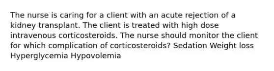 The nurse is caring for a client with an acute rejection of a kidney transplant. The client is treated with high dose intravenous corticosteroids. The nurse should monitor the client for which complication of corticosteroids? Sedation Weight loss Hyperglycemia Hypovolemia