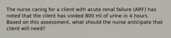 The nurse caring for a client with acute renal failure (ARF) has noted that the client has voided 800 ml of urine in 4 hours. Based on this assessment, what should the nurse anticipate that client will need?