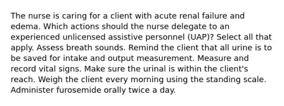 The nurse is caring for a client with acute renal failure and edema. Which actions should the nurse delegate to an experienced unlicensed assistive personnel (UAP)? Select all that apply. Assess breath sounds. Remind the client that all urine is to be saved for intake and output measurement. Measure and record vital signs. Make sure the urinal is within the client's reach. Weigh the client every morning using the standing scale. Administer furosemide orally twice a day.