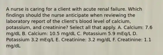 A nurse is caring for a client with acute renal failure. Which findings should the nurse anticipate when reviewing the laboratory report of the client's blood level of calcium, potassium, and creatinine? Select all that apply. A. Calcium: 7.6 mg/dL B. Calcium: 10.5 mg/dL C. Potassium 5.9 mEq/L D. Potassium 3.2 mEq/L E. Creatinine: 3.2 mg/dL F. Creatinine: 1.1 mg/dL