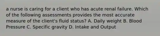 a nurse is caring for a client who has acute renal failure. Which of the following assessments provides the most accurate measure of the client's fluid status? A. Daily weight B. Blood Pressure C. Specific gravity D. Intake and Output