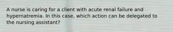 A nurse is caring for a client with acute renal failure and hypernatremia. In this case, which action can be delegated to the nursing assistant?