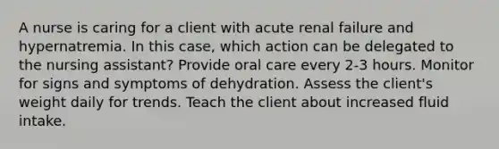 A nurse is caring for a client with acute renal failure and hypernatremia. In this case, which action can be delegated to the nursing assistant? Provide oral care every 2-3 hours. Monitor for signs and symptoms of dehydration. Assess the client's weight daily for trends. Teach the client about increased fluid intake.