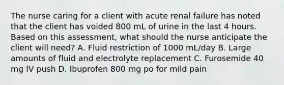 The nurse caring for a client with acute renal failure has noted that the client has voided 800 mL of urine in the last 4 hours. Based on this assessment, what should the nurse anticipate the client will need? A. Fluid restriction of 1000 mL/day B. Large amounts of fluid and electrolyte replacement C. Furosemide 40 mg IV push D. Ibuprofen 800 mg po for mild pain