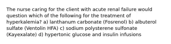 The nurse caring for the client with acute renal failure would question which of the following for the treatment of hyperkalemia? a) lanthanum carbonate (Fosrenol) b) albuterol sulfate (Ventolin HFA) c) sodium polysterene sulfonate (Kayexalate) d) hypertonic glucose and insulin infusions