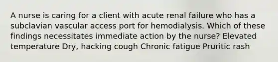 A nurse is caring for a client with acute renal failure who has a subclavian vascular access port for hemodialysis. Which of these findings necessitates immediate action by the nurse? Elevated temperature Dry, hacking cough Chronic fatigue Pruritic rash