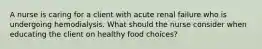 A nurse is caring for a client with acute renal failure who is undergoing hemodialysis. What should the nurse consider when educating the client on healthy food choices?