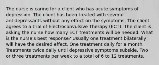 The nurse is caring for a client who has acute symptoms of depression. The client has been treated with several antidepressants without any effect on the symptoms. The client agrees to a trial of Electroconvulsive Therapy (ECT). The client is asking the nurse how many ECT treatments will be needed. What is the nurse's best response? Usually one treatment bilaterally will have the desired effect. One treatment daily for a month. Treatments twice daily until depressive symptoms subside. Two or three treatments per week to a total of 6 to 12 treatments.