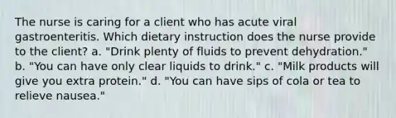 The nurse is caring for a client who has acute viral gastroenteritis. Which dietary instruction does the nurse provide to the client? a. "Drink plenty of fluids to prevent dehydration." b. "You can have only clear liquids to drink." c. "Milk products will give you extra protein." d. "You can have sips of cola or tea to relieve nausea."