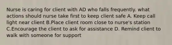 Nurse is caring for client with AD who falls frequently. what actions should nurse take first to keep client safe A. Keep call light near client B.Place client room close to nurse's station C.Encourage the client to ask for assistance D. Remind client to walk with someone for support