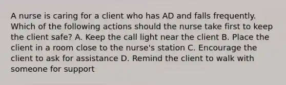 A nurse is caring for a client who has AD and falls frequently. Which of the following actions should the nurse take first to keep the client safe? A. Keep the call light near the client B. Place the client in a room close to the nurse's station C. Encourage the client to ask for assistance D. Remind the client to walk with someone for support