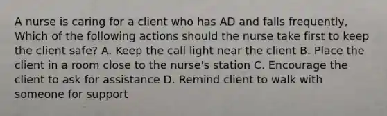 A nurse is caring for a client who has AD and falls frequently, Which of the following actions should the nurse take first to keep the client safe? A. Keep the call light near the client B. Place the client in a room close to the nurse's station C. Encourage the client to ask for assistance D. Remind client to walk with someone for support