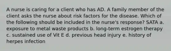 A nurse is caring for a client who has AD. A family member of the client asks the nurse about risk factors for the disease. Which of the following should be included in the nurse's response? SATA a. exposure to metal waste products b. long-term estrogen therapy c. sustained use of Vit E d. previous head injury e. history of herpes infection