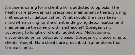 A nurse is caring for a client who is addicted to opioids. The health care provider has prescribed maintenance therapy using methadone for detoxification. What should the nurse keep in mind when caring for the client undergoing detoxification and maintenance treatment with methadone? Dosages vary according to length of clients' addictions. Methadone is discontinued on an outpatient basis. Dosages vary according to clients' weight. Male clients are prescribed higher doses than female clients.