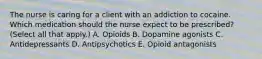 The nurse is caring for a client with an addiction to cocaine. Which medication should the nurse expect to be​ prescribed? (Select all that​ apply.) A. Opioids B. Dopamine agonists C. Antidepressants D. Antipsychotics E. Opioid antagonists