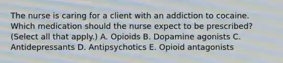 The nurse is caring for a client with an addiction to cocaine. Which medication should the nurse expect to be​ prescribed? (Select all that​ apply.) A. Opioids B. Dopamine agonists C. Antidepressants D. Antipsychotics E. Opioid antagonists