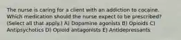 The nurse is caring for a client with an addiction to cocaine. Which medication should the nurse expect to be​ prescribed? (Select all that​ apply.) A) Dopamine agonists B) Opioids C) Antipsychotics D) Opioid antagonists E) Antidepressants