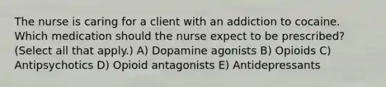 The nurse is caring for a client with an addiction to cocaine. Which medication should the nurse expect to be​ prescribed? (Select all that​ apply.) A) Dopamine agonists B) Opioids C) Antipsychotics D) Opioid antagonists E) Antidepressants