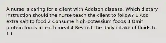 A nurse is caring for a client with Addison disease. Which dietary instruction should the nurse teach the client to follow? 1 Add extra salt to food 2 Consume high-potassium foods 3 Omit protein foods at each meal 4 Restrict the daily intake of fluids to 1 L