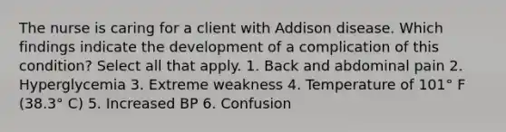 The nurse is caring for a client with Addison disease. Which findings indicate the development of a complication of this condition? Select all that apply. 1. Back and abdominal pain 2. Hyperglycemia 3. Extreme weakness 4. Temperature of 101° F (38.3° C) 5. Increased BP 6. Confusion