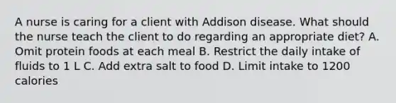 A nurse is caring for a client with Addison disease. What should the nurse teach the client to do regarding an appropriate diet? A. Omit protein foods at each meal B. Restrict the daily intake of fluids to 1 L C. Add extra salt to food D. Limit intake to 1200 calories