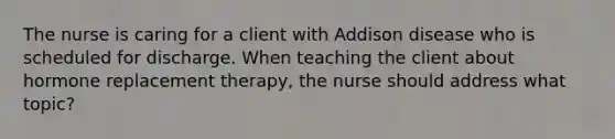 The nurse is caring for a client with Addison disease who is scheduled for discharge. When teaching the client about hormone replacement therapy, the nurse should address what topic?