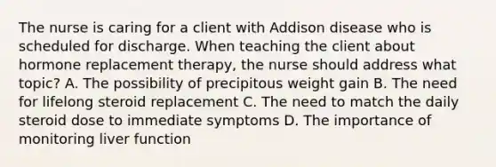 The nurse is caring for a client with Addison disease who is scheduled for discharge. When teaching the client about hormone replacement therapy, the nurse should address what topic? A. The possibility of precipitous weight gain B. The need for lifelong steroid replacement C. The need to match the daily steroid dose to immediate symptoms D. The importance of monitoring liver function