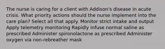 The nurse is caring for a client with Addison's disease in acute crisis. What priority actions should the nurse implement into the care plan? Select all that apply. Monitor strict intake and output Apply telemetry monitoring Rapidly infuse normal saline as prescribed Administer spironolactone as prescribed Administer oxygen via non-rebreather mask