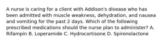 A nurse is caring for a client with Addison's disease who has been admitted with muscle weakness, dehydration, and nausea and vomiting for the past 2 days. Which of the following prescribed medications should the nurse plan to administer? A. Rifampin B. Loperamide C. Hydrocortisone D. Spironolactone