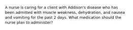 A nurse is caring for a client with Addison's disease who has been admitted with muscle weakness, dehydration, and nausea and vomiting for the past 2 days. What medication should the nurse plan to administer?