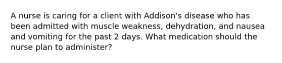 A nurse is caring for a client with Addison's disease who has been admitted with muscle weakness, dehydration, and nausea and vomiting for the past 2 days. What medication should the nurse plan to administer?