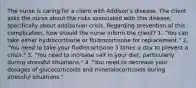 The nurse is caring for a client with Addison's disease. The client asks the nurse about the risks associated with this disease, specifically about addisonian crisis. Regarding prevention of this complication, how should the nurse inform the client? 1. "You can take either hydrocortisone or fludrocortisone for replacement." 2. "You need to take your fludrocortisone 3 times a day to prevent a crisis." 3. "You need to increase salt in your diet, particularly during stressful situations." 4. "You need to decrease your dosages of glucocorticoids and mineralocorticoids during stressful situations."