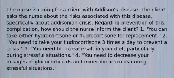 The nurse is caring for a client with Addison's disease. The client asks the nurse about the risks associated with this disease, specifically about addisonian crisis. Regarding prevention of this complication, how should the nurse inform the client? 1. "You can take either hydrocortisone or fludrocortisone for replacement." 2. "You need to take your fludrocortisone 3 times a day to prevent a crisis." 3. "You need to increase salt in your diet, particularly during stressful situations." 4. "You need to decrease your dosages of glucocorticoids and mineralocorticoids during stressful situations."