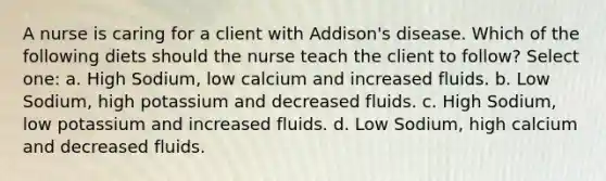 A nurse is caring for a client with Addison's disease. Which of the following diets should the nurse teach the client to follow? Select one: a. High Sodium, low calcium and increased fluids. b. Low Sodium, high potassium and decreased fluids. c. High Sodium, low potassium and increased fluids. d. Low Sodium, high calcium and decreased fluids.