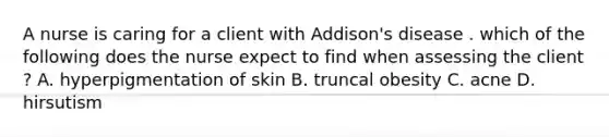 A nurse is caring for a client with Addison's disease . which of the following does the nurse expect to find when assessing the client ? A. hyperpigmentation of skin B. truncal obesity C. acne D. hirsutism