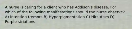 A nurse is caring for a client who has Addison's disease. For which of the following manifestations should the nurse observe? A) Intention tremors B) Hyperpigmentation C) Hirsutism D) Purple striations