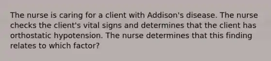 The nurse is caring for a client with Addison's disease. The nurse checks the client's vital signs and determines that the client has orthostatic hypotension. The nurse determines that this finding relates to which factor?