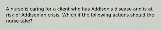 A nurse is caring for a client who has Addison's disease and is at risk of Addisonian crisis. Which if the following actions should the nurse take?