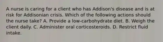 A nurse is caring for a client who has Addison's disease and is at risk for Addisonian crisis. Which of the following actions should the nurse take? A. Provide a low-carbohydrate diet. B. Weigh the client daily. C. Administer oral corticosteroids. D. Restrict fluid intake.