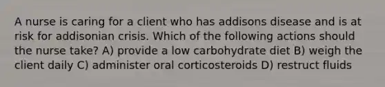 A nurse is caring for a client who has addisons disease and is at risk for addisonian crisis. Which of the following actions should the nurse take? A) provide a low carbohydrate diet B) weigh the client daily C) administer oral corticosteroids D) restruct fluids