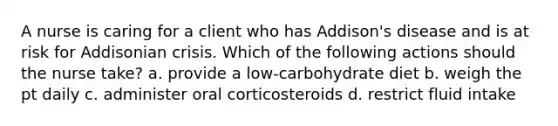 A nurse is caring for a client who has Addison's disease and is at risk for Addisonian crisis. Which of the following actions should the nurse take? a. provide a low-carbohydrate diet b. weigh the pt daily c. administer oral corticosteroids d. restrict fluid intake