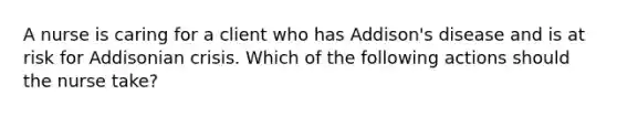 A nurse is caring for a client who has Addison's disease and is at risk for Addisonian crisis. Which of the following actions should the nurse take?