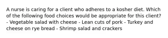 A nurse is caring for a client who adheres to a kosher diet. Which of the following food choices would be appropriate for this client? - Vegetable salad with cheese - Lean cuts of pork - Turkey and cheese on rye bread - Shrimp salad and crackers